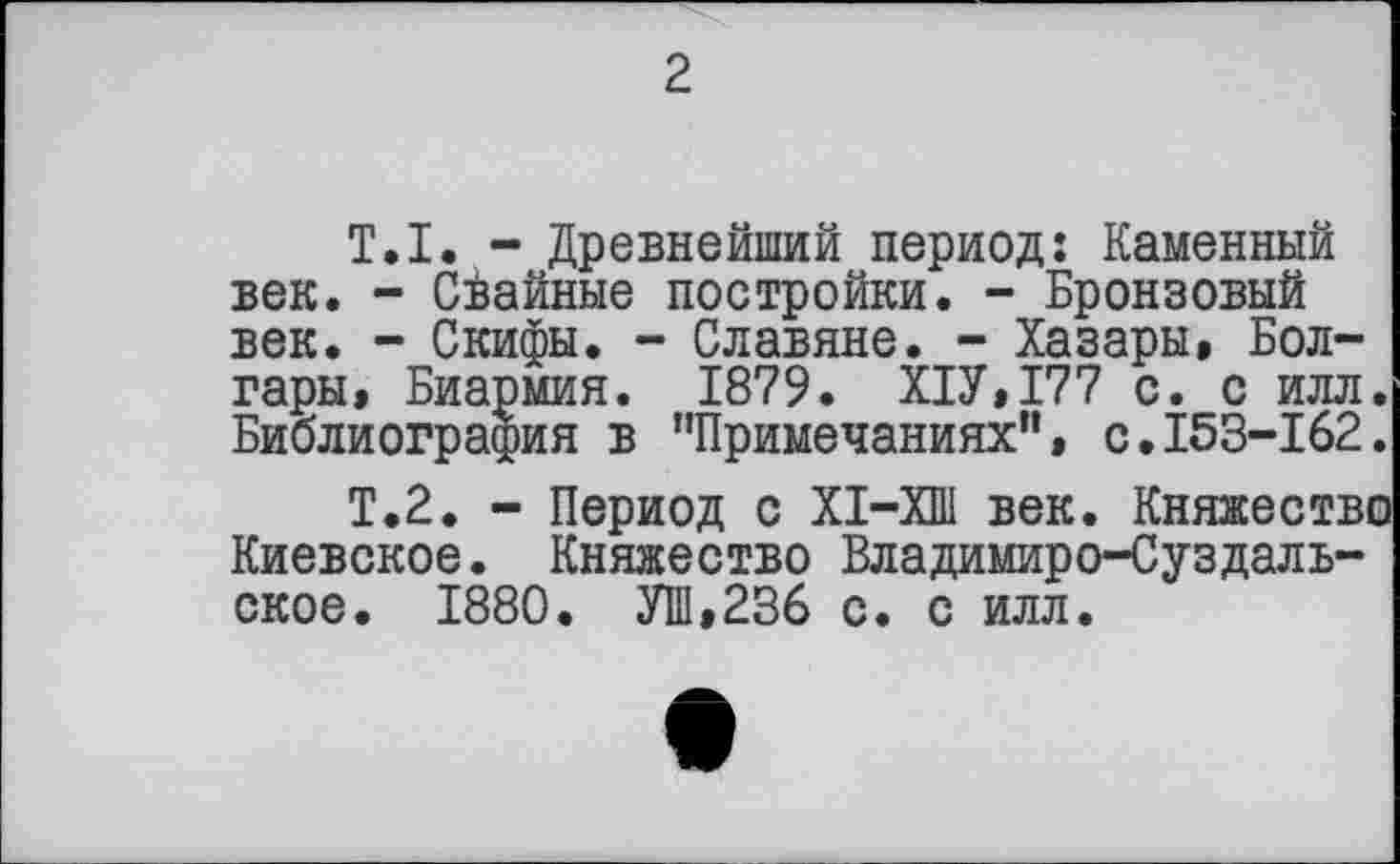 ﻿2
T.I. - Древнейший период: Каменный век. - Сйайные постройки. - Бронзовый век. - Скифы. - Славяне. - Хазары, Болгары, Биармия. 1879. Х1У,177 с. с илл. Библиография в "Примечаниях”, с.153-162.
Т.2. - Период с ХІ-ХШ век. Княжество Киевское. Княжество Владимиро-Суздальское. 1880. УШ,236 с. с илл.